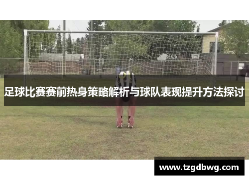 足球比赛赛前热身策略解析与球队表现提升方法探讨